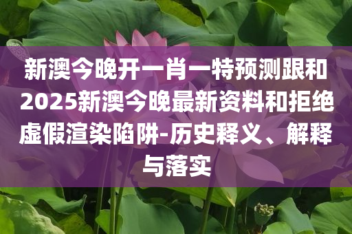 新澳今晚开一肖一特预测跟和2025新澳今晚最新资料和拒绝虚假渲染陷阱-历史释义、解释与落实