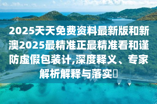 2025天天免费资料最新版和新澳2025最精准正最精准看和谨防虚假包装计,深度释义、专家解析解释与落实​
