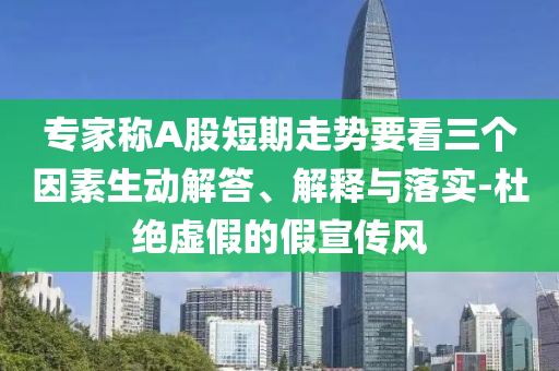 专家称A股短期走势要看三个因素生动解答、解释与落实-杜绝虚假的假宣传风