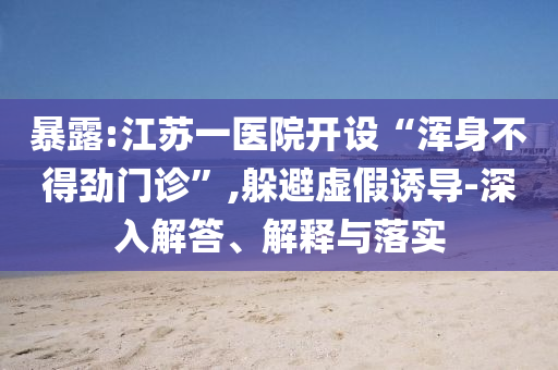 暴露:江苏一医院开设“浑身不得劲门诊”,躲避虚假诱导-深入解答、解释与落实