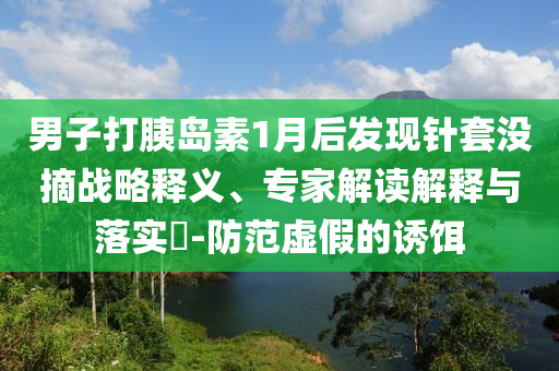男子打胰岛素1月后发现针套没摘战略释义、专家解读解释与落实​-防范虚假的诱饵