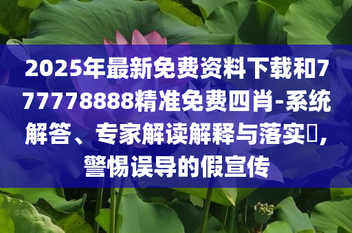 2025年最新免费资料下载和777778888精准免费四肖-系统解答、专家解读解释与落实​,警惕误导的假宣传