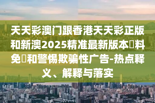 天天彩澳门跟香港天天彩正版和新澳2025精准最新版本資料免費和警惕欺骗性广告-热点释义、解释与落实