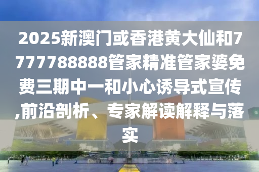 2025新澳门或香港黄大仙和7777788888管家精准管家婆免费三期中一和小心诱导式宣传,前沿剖析、专家解读解释与落实