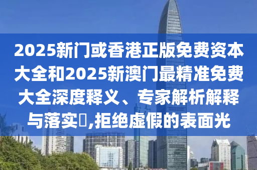2025新门或香港正版免费资本大全和2025新澳门最精准免费大全深度释义、专家解析解释与落实​,拒绝虚假的表面光