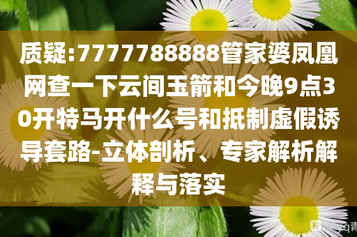质疑:7777788888管家婆凤凰网查一下云间玉箭和今晚9点30开特马开什么号和抵制虚假诱导套路-立体剖析、专家解析解释与落实