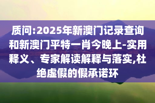 质问:2025年新澳门记录查询和新澳门平特一肖今晚上-实用释义、专家解读解释与落实,杜绝虚假的假承诺环