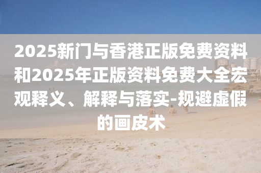 2025新门与香港正版免费资料和2025年正版资料免费大全宏观释义、解释与落实-规避虚假的画皮术