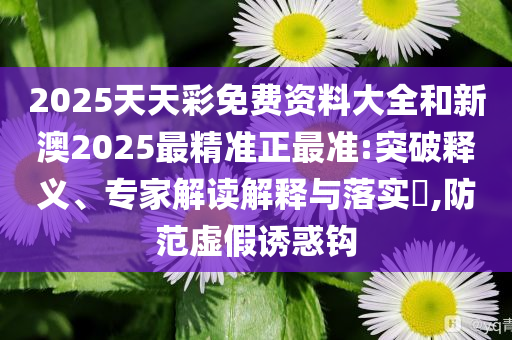 2025天天彩免费资料大全和新澳2025最精准正最准:突破释义、专家解读解释与落实​,防范虚假诱惑钩