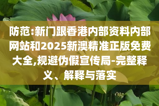 防范:新门跟香港内部资料内部网站和2025新澳精准正版免费大全,规避伪假宣传局-完整释义、解释与落实