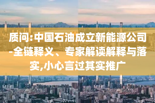 质问:中国石油成立新能源公司-全链释义、专家解读解释与落实,小心言过其实推广
