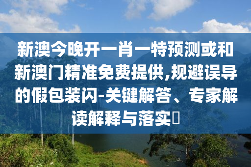 新澳今晚开一肖一特预测或和新澳门精准免费提供,规避误导的假包装闪-关键解答、专家解读解释与落实​