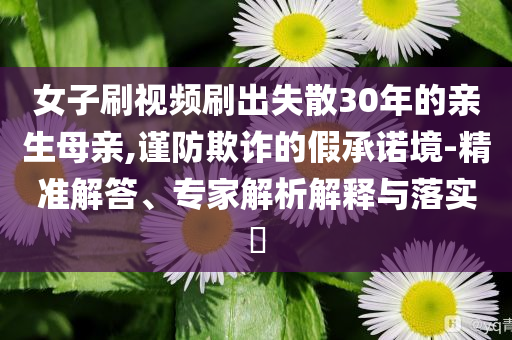 女子刷视频刷出失散30年的亲生母亲,谨防欺诈的假承诺境-精准解答、专家解析解释与落实​