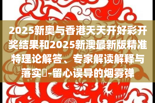 2025新奥与香港天天开好彩开奖结果和2025新澳最新版精准特理论解答、专家解读解释与落实​-留心误导的烟雾弹