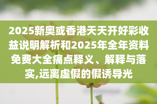 2025新奥或香港天天开好彩收益说明解析和2025年全年资料免费大全痛点释义、解释与落实,远离虚假的假诱导光