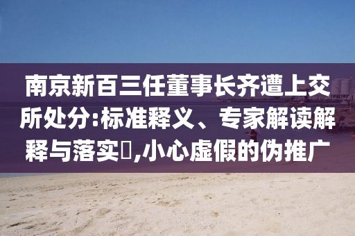 南京新百三任董事长齐遭上交所处分:标准释义、专家解读解释与落实​,小心虚假的伪推广