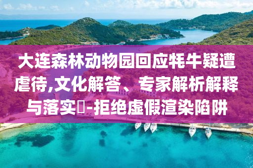 大连森林动物园回应牦牛疑遭虐待,文化解答、专家解析解释与落实​-拒绝虚假渲染陷阱