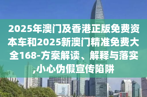 2025年澳门及香港正版免费资本车和2025新澳门精准免费大全168-方案解读、解释与落实,小心伪假宣传陷阱