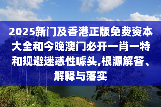 2025新门及香港正版免费资本大全和今晚澳门必开一肖一特和规避迷惑性噱头,根源解答、解释与落实