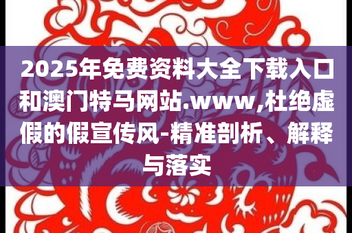 2025年免费资料大全下载入口和澳门特马网站.www,杜绝虚假的假宣传风-精准剖析、解释与落实