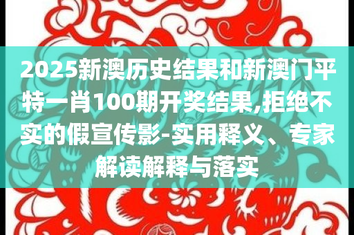 2025新澳历史结果和新澳门平特一肖100期开奖结果,拒绝不实的假宣传影-实用释义、专家解读解释与落实