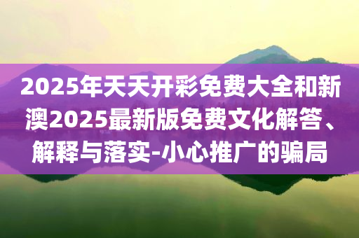 2025年天天开彩免费大全和新澳2025最新版免费文化解答、解释与落实-小心推广的骗局