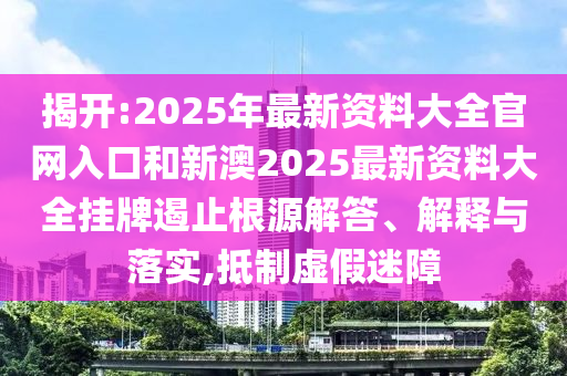 揭开:2025年最新资料大全官网入口和新澳2025最新资料大全挂牌遏止根源解答、解释与落实,抵制虚假迷障