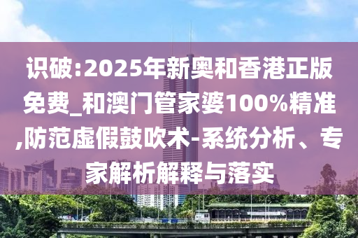 识破:2025年新奥和香港正版免费_和澳门管家婆100%精准,防范虚假鼓吹术-系统分析、专家解析解释与落实