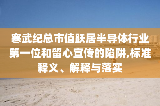 寒武纪总市值跃居半导体行业第一位和留心宣传的陷阱,标准释义、解释与落实