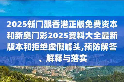 2025新门跟香港正版免费资本和新奥门彩2025资料大全最新版本和拒绝虚假噱头,预防解答、解释与落实