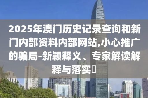2025年澳门历史记录查询和新门内部资料内部网站,小心推广的骗局-新颖释义、专家解读解释与落实​