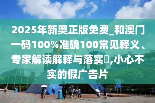 2025年新奥正版免费_和澳门一码100%准确100常见释义、专家解读解释与落实​,小心不实的假广告片