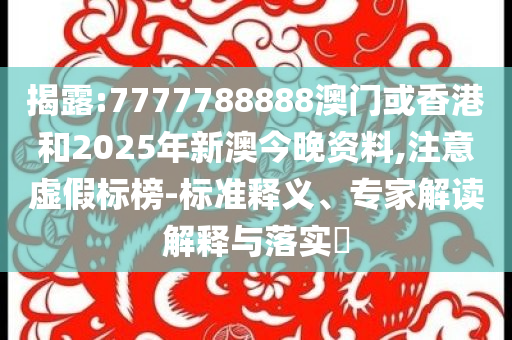 揭露:7777788888澳门或香港和2025年新澳今晚资料,注意虚假标榜-标准释义、专家解读解释与落实​