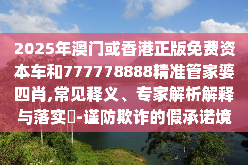 2025年澳门或香港正版免费资本车和777778888精准管家婆四肖,常见释义、专家解析解释与落实​-谨防欺诈的假承诺境