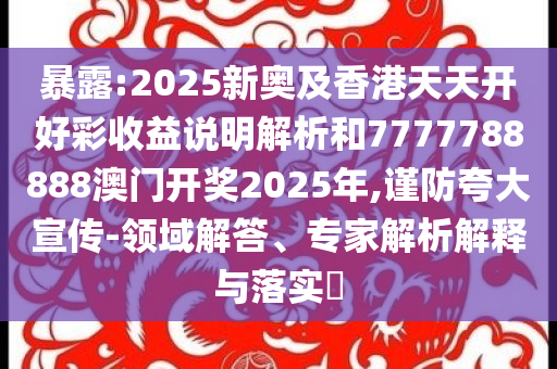 暴露:2025新奥及香港天天开好彩收益说明解析和7777788888澳门开奖2025年,谨防夸大宣传-领域解答、专家解析解释与落实​