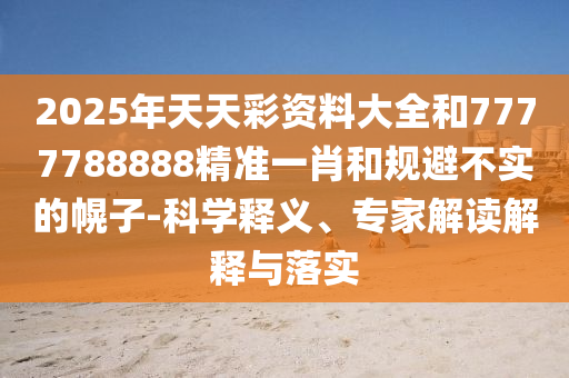 2025年天天彩资料大全和7777788888精准一肖和规避不实的幌子-科学释义、专家解读解释与落实