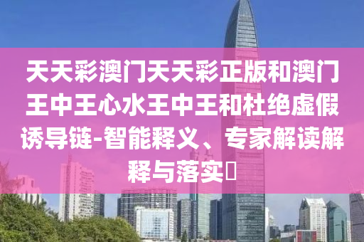 天天彩澳门天天彩正版和澳门王中王心水王中王和杜绝虚假诱导链-智能释义、专家解读解释与落实​