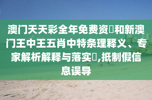 澳门天天彩全年免费资枓和新澳门王中王五肖中特条理释义、专家解析解释与落实​,抵制假信息误导