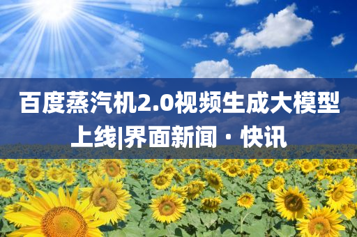 百度蒸汽机2.0视频生成大模型上线|界面新闻 · 快讯