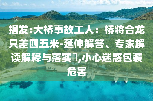 揭发:大桥事故工人：桥将合龙只差四五米-延伸解答、专家解读解释与落实​,小心迷惑包装危害