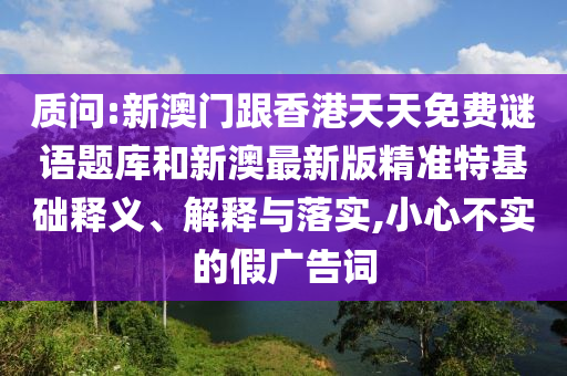 质问:新澳门跟香港天天免费谜语题库和新澳最新版精准特基础释义、解释与落实,小心不实的假广告词