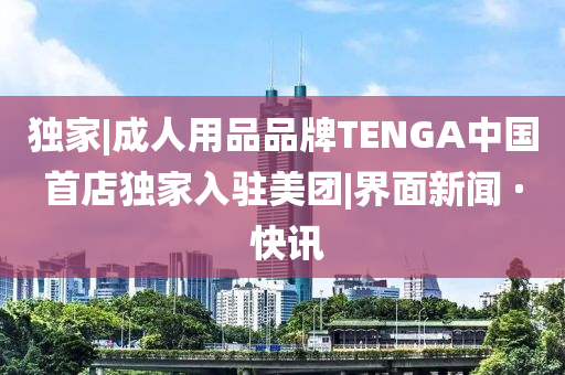 独家|成人用品品牌TENGA中国首店独家入驻美团|界面新闻 · 快讯