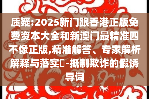质疑:2025新门跟香港正版免费资本大全和新澳门最精准四不像正版,精准解答、专家解析解释与落实​-抵制欺诈的假诱导词