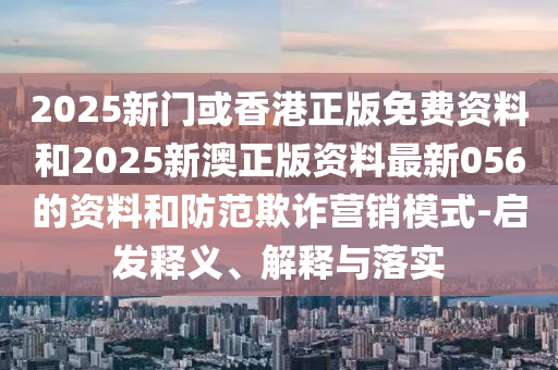 2025新门或香港正版免费资料和2025新澳正版资料最新056的资料和防范欺诈营销模式-启发释义、解释与落实