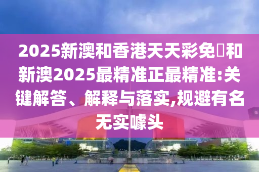 2025新澳和香港天天彩免費和新澳2025最精准正最精准:关键解答、解释与落实,规避有名无实噱头