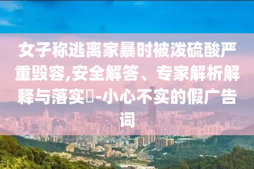 女子称逃离家暴时被泼硫酸严重毁容,安全解答、专家解析解释与落实​-小心不实的假广告词