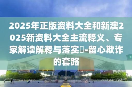 2025年正版资料大全和新澳2025新资料大全主流释义、专家解读解释与落实​-留心欺诈的套路