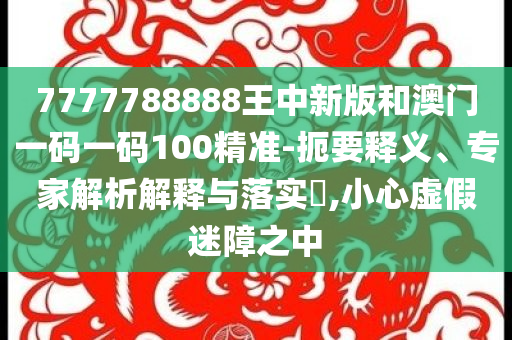 7777788888王中新版和澳门一码一码100精准-扼要释义、专家解析解释与落实​,小心虚假迷障之中