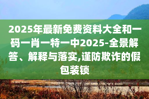 2025年最新免费资料大全和一码一肖一特一中2025-全景解答、解释与落实,谨防欺诈的假包装锁
