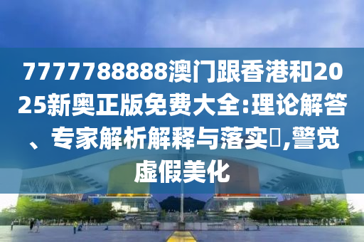 7777788888澳门跟香港和2025新奥正版免费大全:理论解答、专家解析解释与落实​,警觉虚假美化
